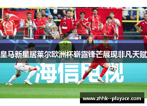 皇马新星居莱尔欧洲杯崭露锋芒展现非凡天赋