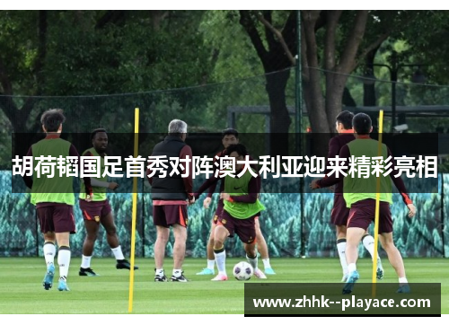 胡荷韬国足首秀对阵澳大利亚迎来精彩亮相