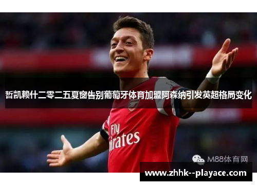 哲凯赖什二零二五夏窗告别葡萄牙体育加盟阿森纳引发英超格局变化